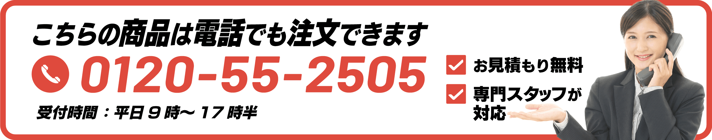 こちらの商品は電話でも注文できます 0120-55-2505 お見積もり無料 専門スタッフが対応 受付時間:平日 9時~17時半
