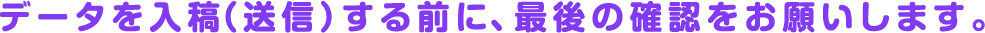 データを入稿する前に最後の確認をお願いします。