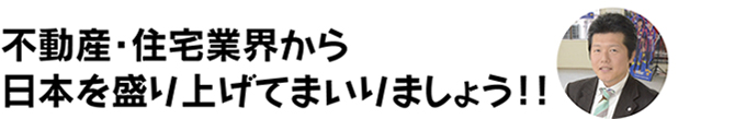 不動産・住宅業界から日本を盛り上げてまいりましょう